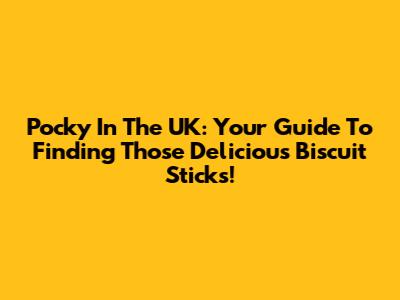 Pocky In The UK: Your Guide To Finding Those Delicious Biscuit Sticks!