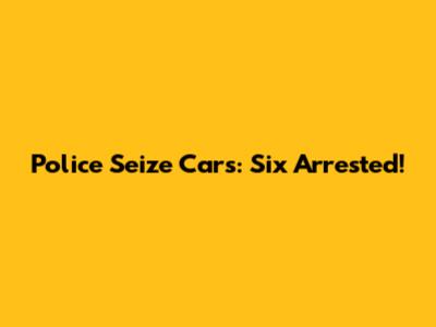 Police Seize Cars: Six Arrested!