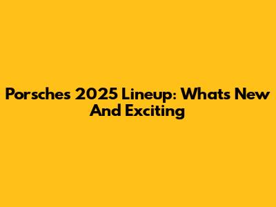 Porsche's 2025 Lineup: What's New And Exciting