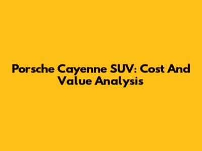 Porsche Cayenne SUV: Cost And Value Analysis