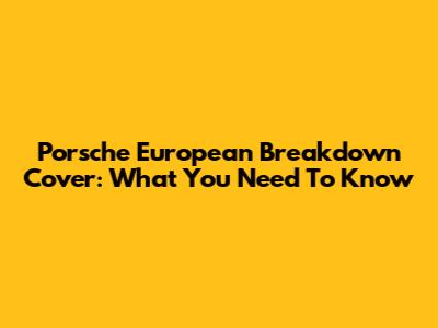 Porsche European Breakdown Cover: What You Need To Know