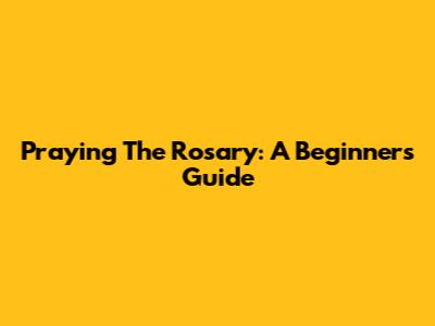 Praying The Rosary: A Beginner's Guide