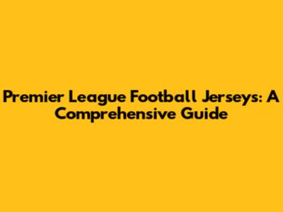 Premier League Football Jerseys: A Comprehensive Guide