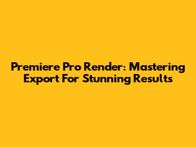 Premiere Pro Render: Mastering Export For Stunning Results