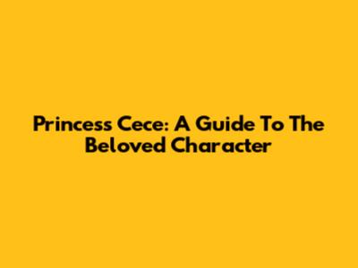 Princess Cece: A Guide To The Beloved Character