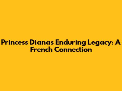 Princess Diana's Enduring Legacy: A French Connection