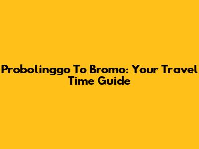 Probolinggo To Bromo: Your Travel Time Guide