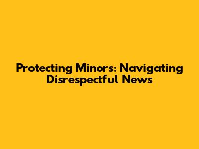 Protecting Minors: Navigating Disrespectful News
