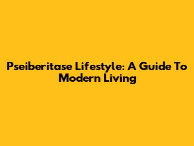 Pseiberitase Lifestyle: A Guide To Modern Living