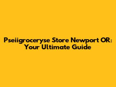 Pseiigroceryse Store Newport OR: Your Ultimate Guide