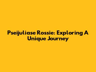 Pseijuliase Rossie: Exploring A Unique Journey
