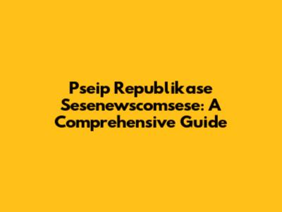 Pseip Republikase Sesenewscomsese: A Comprehensive Guide