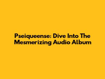 Pseiqueense: Dive Into The Mesmerizing Audio Album