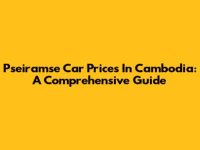 Pseiramse Car Prices In Cambodia: A Comprehensive Guide