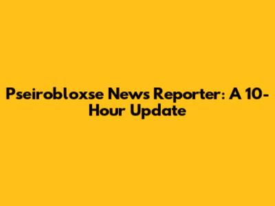 Pseirobloxse News Reporter: A 10-Hour Update