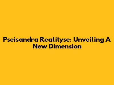 Pseisandra Realityse: Unveiling A New Dimension