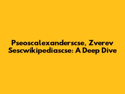 Pseoscalexanderscse, Zverev Sescwikipediascse: A Deep Dive