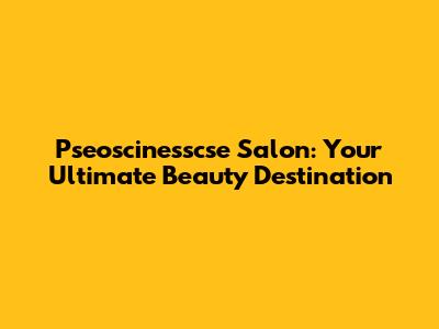 Pseoscinesscse Salon: Your Ultimate Beauty Destination