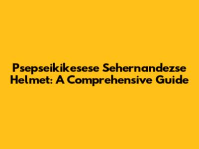 Psepseikikesese Sehernandezse Helmet: A Comprehensive Guide