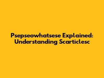 Psepseowhatsese Explained: Understanding Scarticlesc