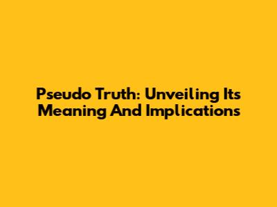 Pseudo Truth: Unveiling Its Meaning And Implications