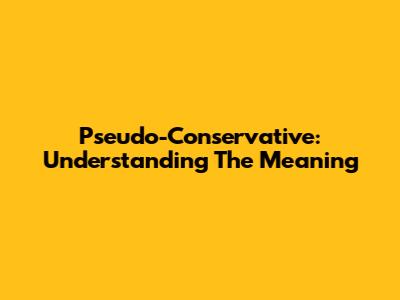Pseudo-Conservative: Understanding The Meaning