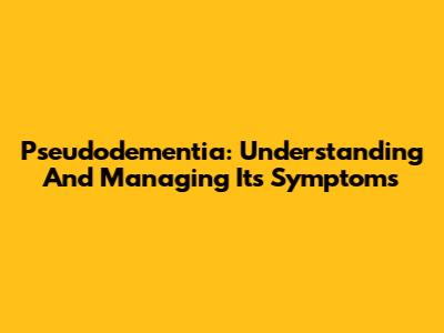 Pseudodementia: Understanding And Managing Its Symptoms