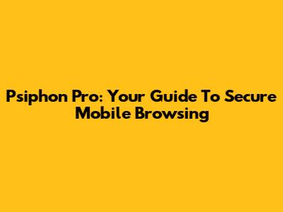 Psiphon Pro: Your Guide To Secure Mobile Browsing