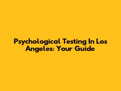 Psychological Testing In Los Angeles: Your Guide