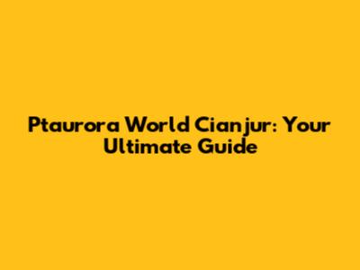 Ptaurora World Cianjur: Your Ultimate Guide