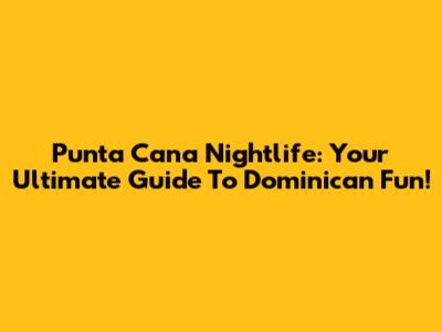 Punta Cana Nightlife: Your Ultimate Guide To Dominican Fun!