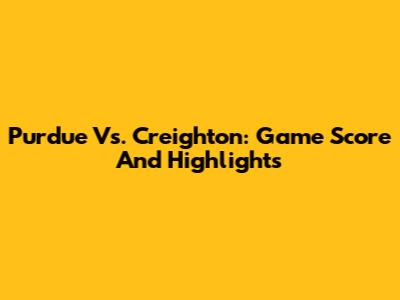Purdue Vs. Creighton: Game Score And Highlights