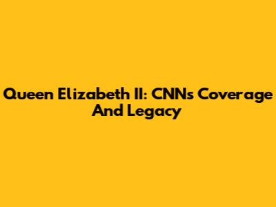 Queen Elizabeth II: CNN's Coverage And Legacy