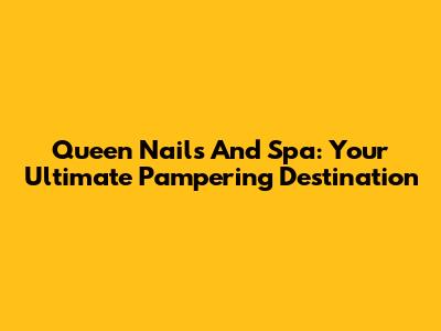 Queen Nails And Spa: Your Ultimate Pampering Destination