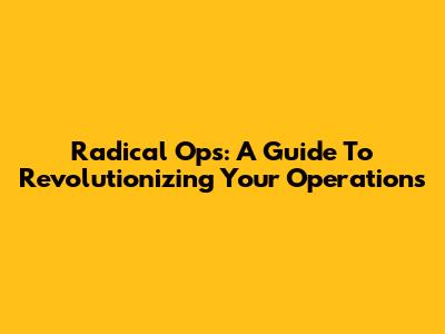 Radical Ops: A Guide To Revolutionizing Your Operations