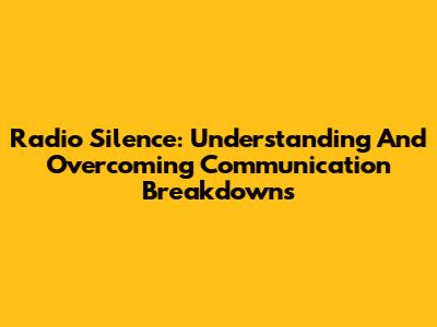 Radio Silence: Understanding And Overcoming Communication Breakdowns