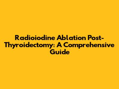Radioiodine Ablation Post-Thyroidectomy: A Comprehensive Guide