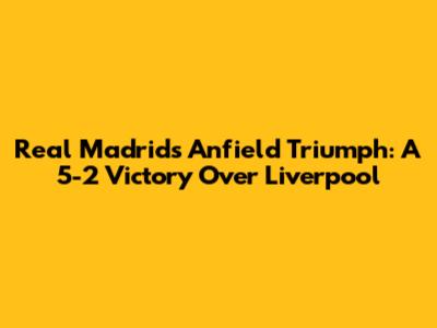 Real Madrid's Anfield Triumph: A 5-2 Victory Over Liverpool