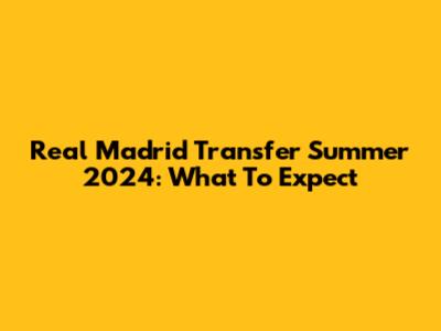 Real Madrid Transfer Summer 2024: What To Expect