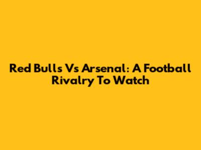 Red Bulls Vs Arsenal: A Football Rivalry To Watch