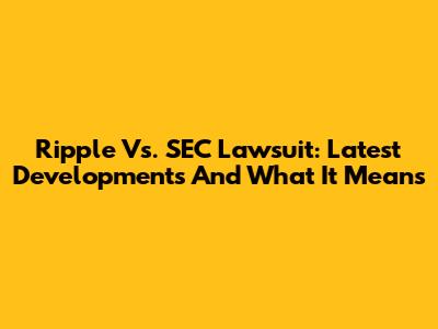 Ripple Vs. SEC Lawsuit: Latest Developments And What It Means