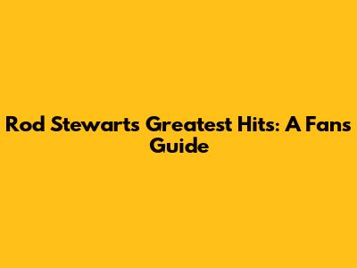 Rod Stewart's Greatest Hits: A Fan's Guide