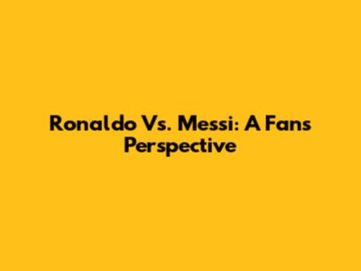 Ronaldo Vs. Messi: A Fan's Perspective