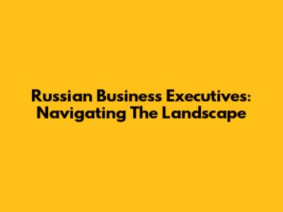 Russian Business Executives: Navigating The Landscape