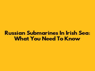 Russian Submarines In Irish Sea: What You Need To Know