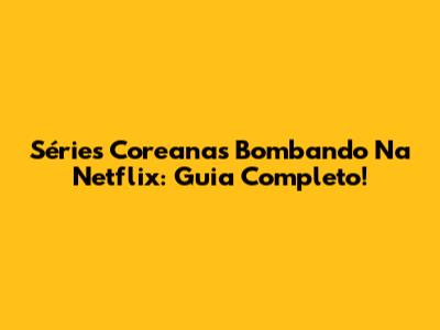 Séries Coreanas Bombando Na Netflix: Guia Completo!