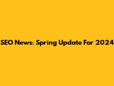 SEO News: Spring Update For 2024