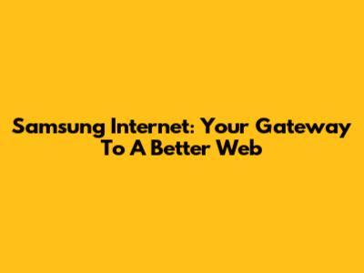 Samsung Internet: Your Gateway To A Better Web