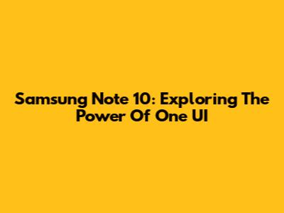 Samsung Note 10: Exploring The Power Of One UI