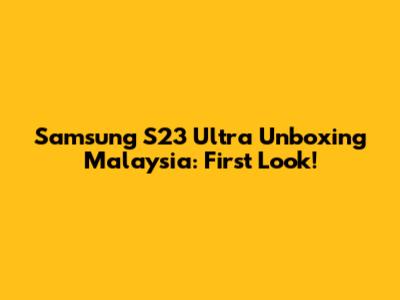 Samsung S23 Ultra Unboxing Malaysia: First Look!